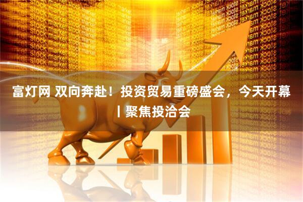 富灯网 双向奔赴！投资贸易重磅盛会，今天开幕丨聚焦投洽会