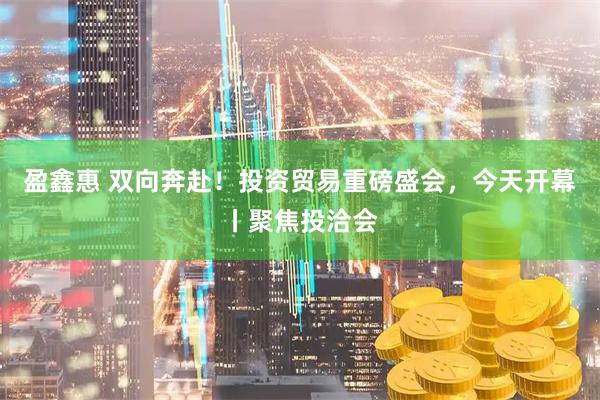 盈鑫惠 双向奔赴！投资贸易重磅盛会，今天开幕丨聚焦投洽会