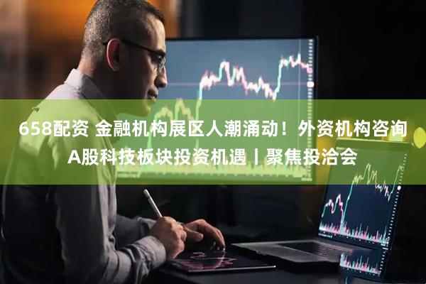 658配资 金融机构展区人潮涌动！外资机构咨询A股科技板块投资机遇丨聚焦投洽会