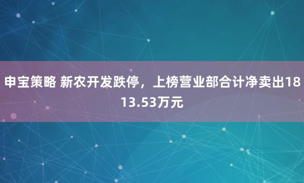 申宝策略 新农开发跌停，上榜营业部合计净卖出1813.53万元