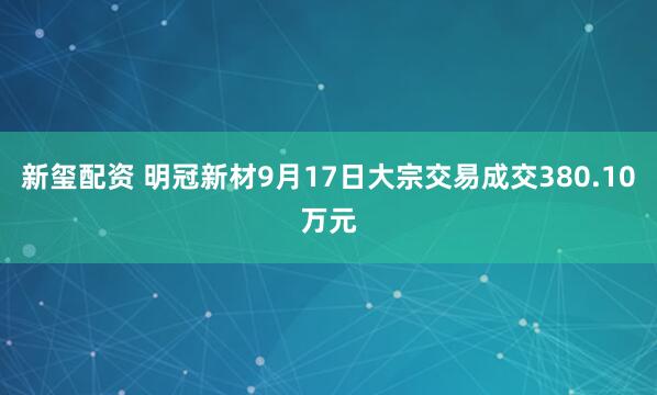 新玺配资 明冠新材9月17日大宗交易成交380.10万元