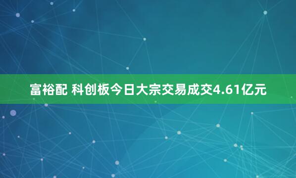 富裕配 科创板今日大宗交易成交4.61亿元
