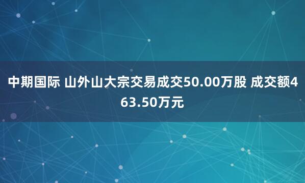 中期国际 山外山大宗交易成交50.00万股 成交额463.50万元