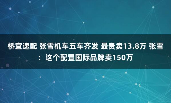 桥宜速配 张雪机车五车齐发 最贵卖13.8万 张雪：这个配置国际品牌卖150万