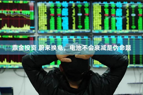 鼎金投资 蔚来换电，电池不会衰减是伪命题