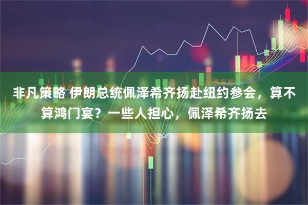 非凡策略 伊朗总统佩泽希齐扬赴纽约参会，算不算鸿门宴？一些人担心，佩泽希齐扬去