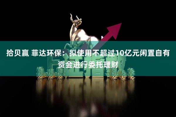 拾贝赢 菲达环保：拟使用不超过10亿元闲置自有资金进行委托理财