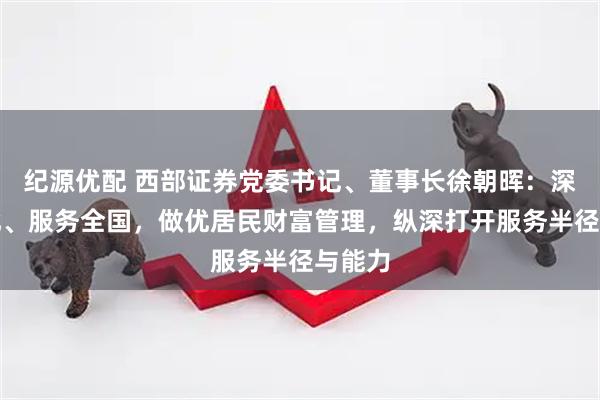 纪源优配 西部证券党委书记、董事长徐朝晖:深耕西北、服务全国,做优居民财富管理,纵深打开服务半径与能力