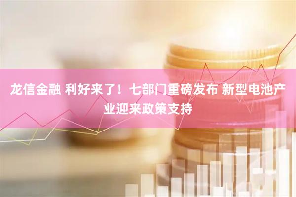 龙信金融 利好来了！七部门重磅发布 新型电池产业迎来政策支持