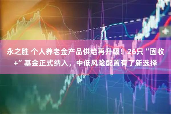 永之胜 个人养老金产品供给再升级！26只“固收+”基金正式纳入，中低风险配置有了新选择
