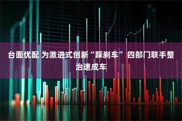 台面优配 为激进式创新“踩刹车” 四部门联手整治速成车