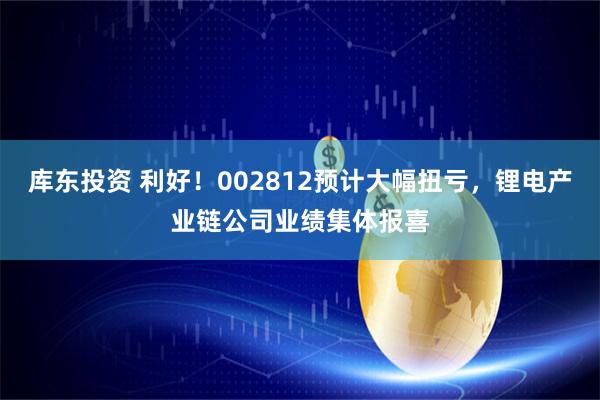 库东投资 利好！002812预计大幅扭亏，锂电产业链公司业绩集体报喜