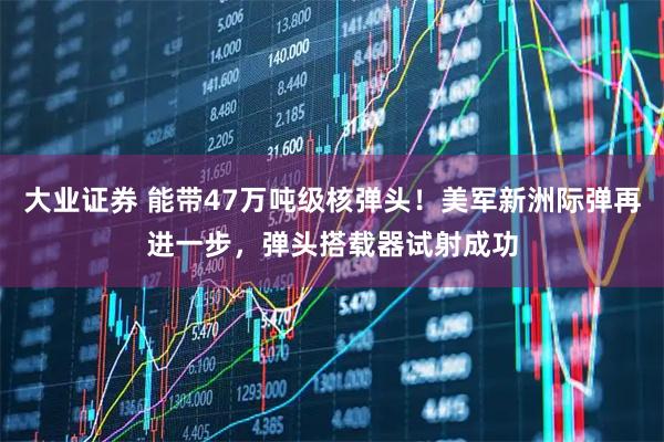 大业证券 能带47万吨级核弹头！美军新洲际弹再进一步，弹头搭载器试射成功
