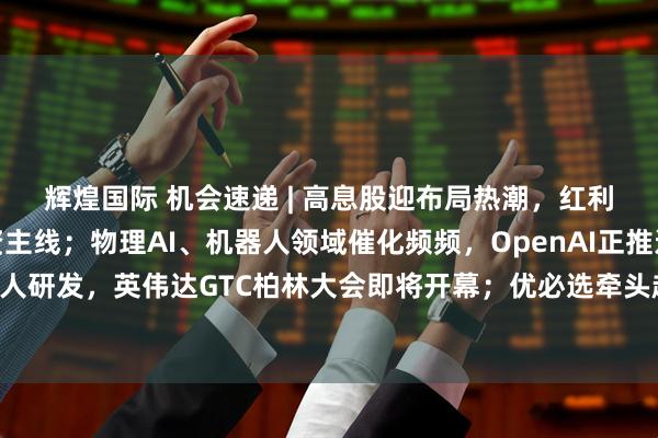 辉煌国际 机会速递 | 高息股迎布局热潮，红利资产有望成为长期投资主线；物理AI、机器人领域催化频频，OpenAI正推进人形机器人研发，英伟达GTC柏林大会即将开幕；优必选牵头起草及参编首批六项人形机器人国标