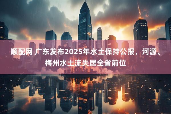 顺配网 广东发布2025年水土保持公报，河源、梅州水土流失居全省前位