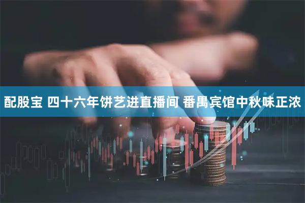配股宝 四十六年饼艺进直播间 番禺宾馆中秋味正浓