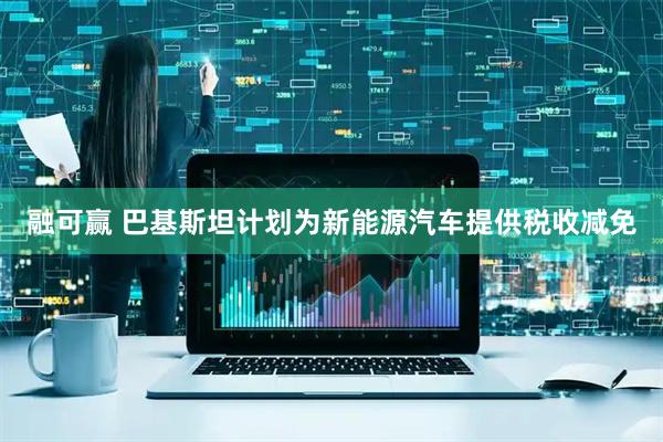 融可赢 巴基斯坦计划为新能源汽车提供税收减免