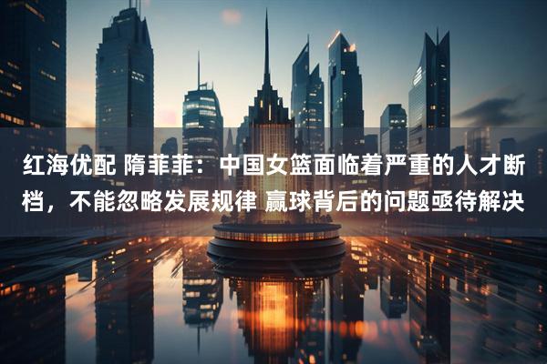 红海优配 隋菲菲：中国女篮面临着严重的人才断档，不能忽略发展规律 赢球背后的问题亟待解决