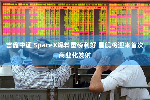富鑫中证 SpaceX爆料重磅利好 星舰将迎来首次商业化发射