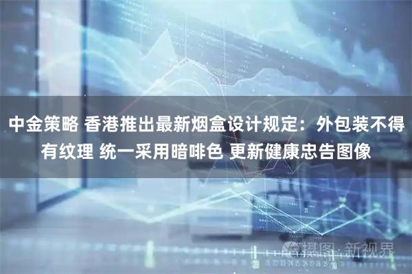 中金策略 香港推出最新烟盒设计规定：外包装不得有纹理 统一采用暗啡色 更新健康忠告图像