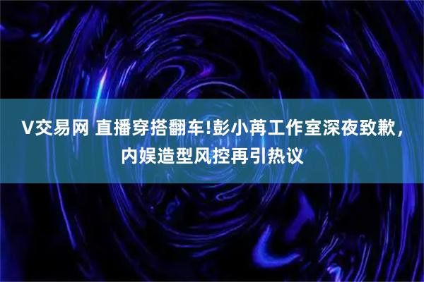 V交易网 直播穿搭翻车!彭小苒工作室深夜致歉，内娱造型风控再引热议