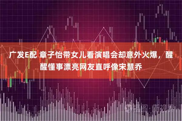 广发E配 章子怡带女儿看演唱会却意外火爆，醒醒懂事漂亮网友直呼像宋慧乔