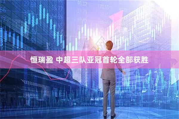恒瑞盈 中超三队亚冠首轮全部获胜
