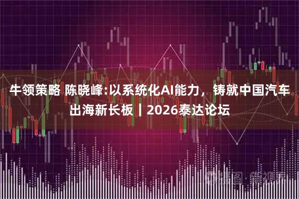 牛领策略 陈晓峰:以系统化AI能力，铸就中国汽车出海新长板｜2026泰达论坛