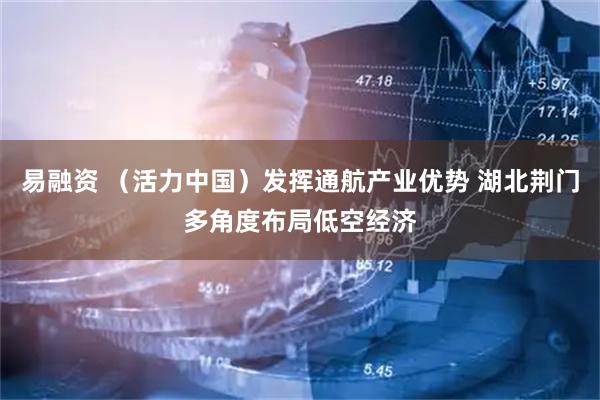 易融资 （活力中国）发挥通航产业优势 湖北荆门多角度布局低空经济