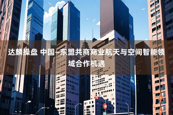 达麟操盘 中国—东盟共商商业航天与空间智能领域合作机遇